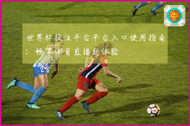 世界杯投注平台平台入口使用指南:畅享体育直播新体验